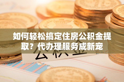 元江如何轻松搞定住房公积金提取？代办理服务成新宠