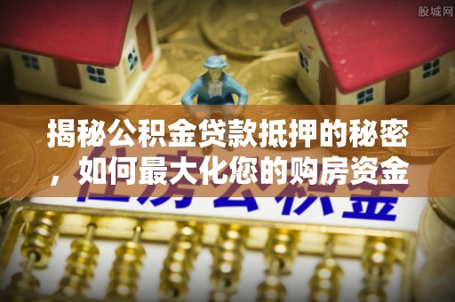 元江揭秘公积金贷款抵押的秘密，如何最大化您的购房资金