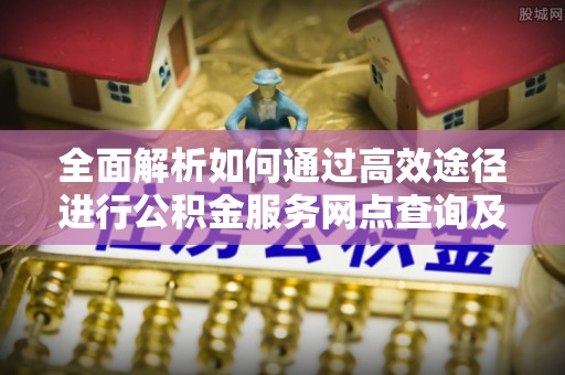 元江全面解析如何通过高效途径进行公积金服务网点查询及办理相关业务