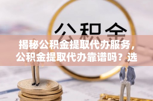 元江揭秘公积金提取代办服务，公积金提取代办靠谱吗？选择需谨慎
