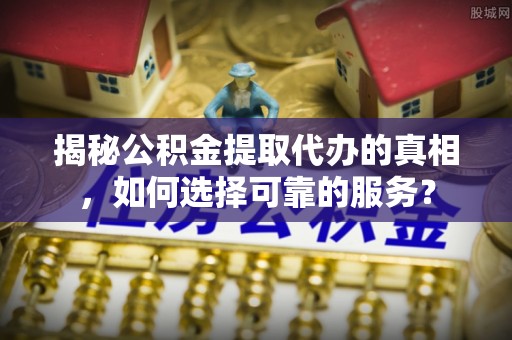 元江揭秘公积金提取代办的真相，如何选择可靠的服务？