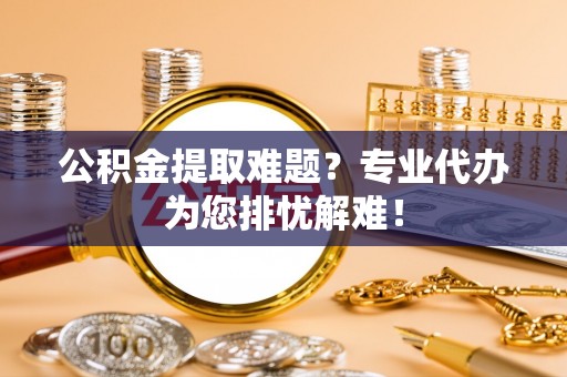 元江公积金提取难题？专业代办为您排忧解难！