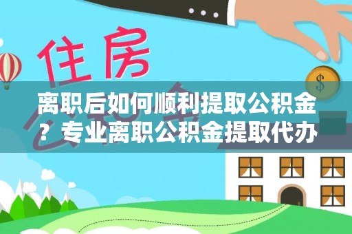 元江离职后如何顺利提取公积金？专业离职公积金提取代办服务指南