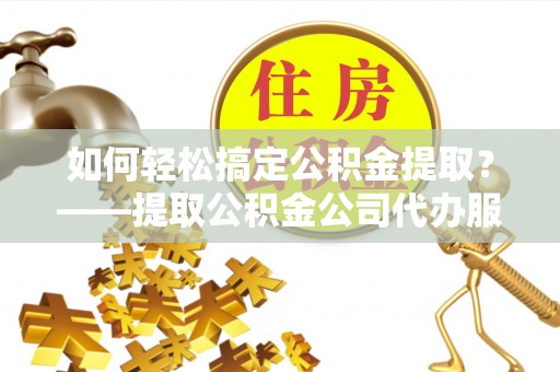 元江如何轻松搞定公积金提取？——提取公积金公司代办服务全解析