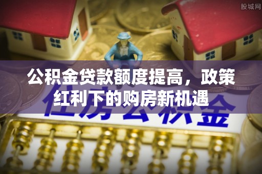 元江公积金贷款额度提高，政策红利下的购房新机遇