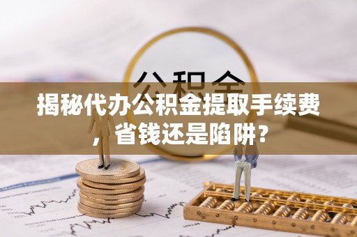 元江揭秘代办公积金提取手续费，省钱还是陷阱？