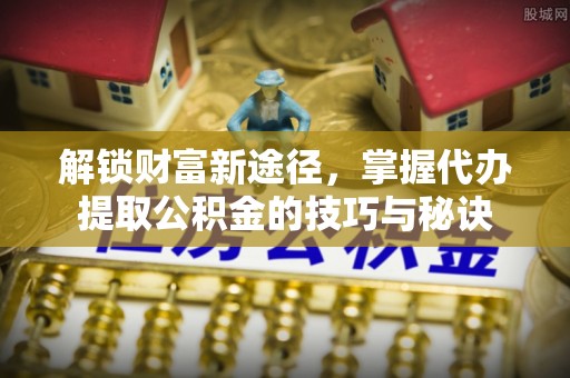 元江解锁财富新途径，掌握代办提取公积金的技巧与秘诀