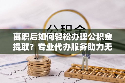元江离职后如何轻松办理公积金提取？专业代办服务助力无忧