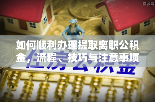 元江如何顺利办理提取离职公积金，流程、技巧与注意事项全解析