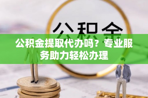 元江公积金提取代办吗？专业服务助力轻松办理