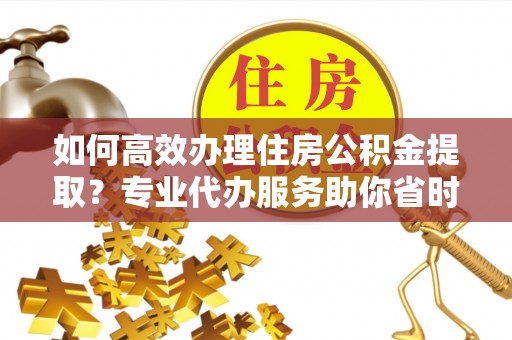 元江如何高效办理住房公积金提取？专业代办服务助你省时省力