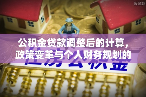 元江公积金贷款调整后的计算，政策变革与个人财务规划的深度解析