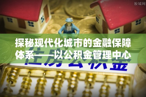 元江探秘现代化城市的金融保障体系——以公积金管理中心为核心的民生服务