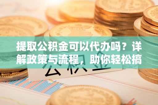 元江提取公积金可以代办吗？详解政策与流程，助你轻松搞定！