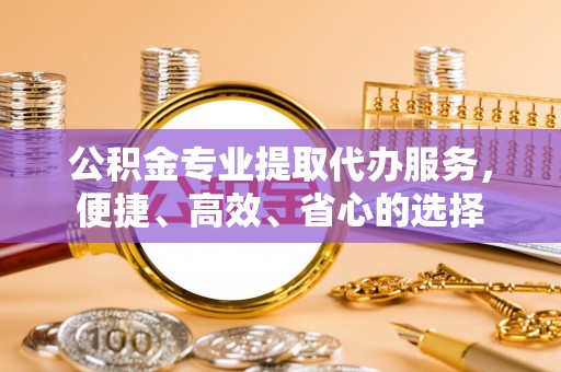元江公积金专业提取代办服务，便捷、高效、省心的选择