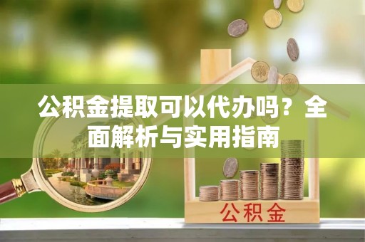 元江公积金提取可以代办吗？全面解析与实用指南