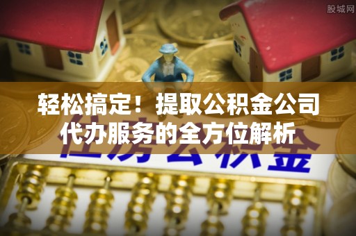元江轻松搞定！提取公积金公司代办服务的全方位解析