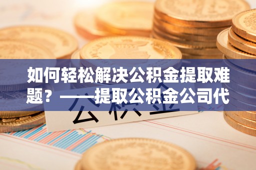 元江如何轻松解决公积金提取难题？——提取公积金公司代办服务解析
