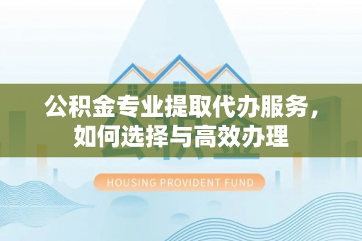 元江公积金专业提取代办服务，如何选择与高效办理