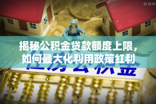 元江揭秘公积金贷款额度上限，如何最大化利用政策红利