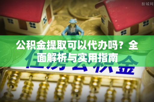 元江公积金提取可以代办吗？全面解析与实用指南