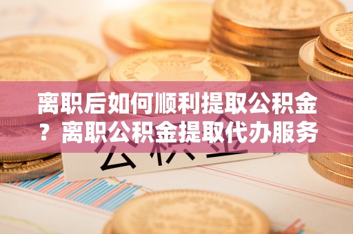 元江离职后如何顺利提取公积金？离职公积金提取代办服务全解析