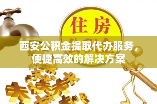 元江西安公积金提取代办服务，便捷高效的解决方案