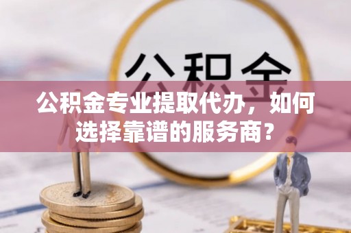 元江公积金专业提取代办，如何选择靠谱的服务商？