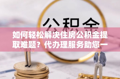 元江如何轻松解决住房公积金提取难题？代办理服务助您一臂之力