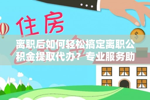 元江离职后如何轻松搞定离职公积金提取代办？专业服务助你一臂之力