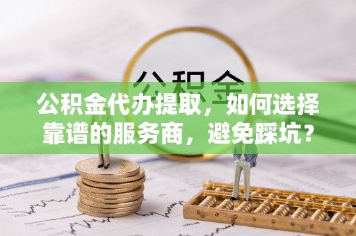元江公积金代办提取，如何选择靠谱的服务商，避免踩坑？