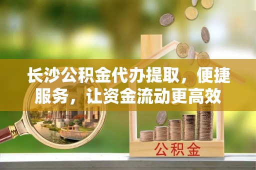 元江长沙公积金代办提取，便捷服务，让资金流动更高效